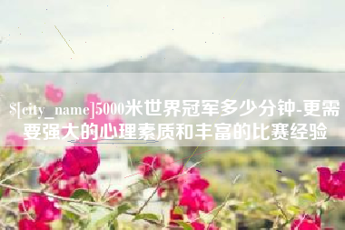 神农架5000米世界冠军多少分钟-更需要强大的心理素质和丰富的比赛经验