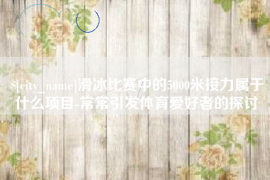 神农架滑冰比赛中的5000米接力属于什么项目-常常引发体育爱好者的探讨