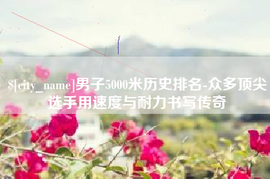 神农架男子5000米历史排名-众多顶尖选手用速度与耐力书写传奇