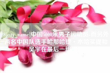 神农架中国5000米男子运动员-而另外两名中国队选手哈那哈提·木哈买提和吴宇在最后一组出场